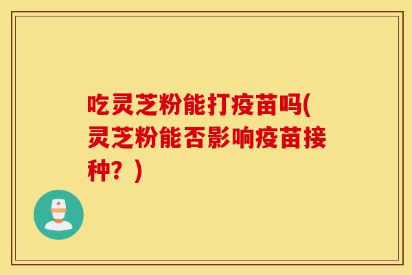 吃灵芝粉能打疫苗吗(灵芝粉能否影响疫苗接种?)-第1张图片-灵芝之家 吃灵芝粉能打疫苗吗(灵芝粉能否影响疫苗接种?)-第1张图片-灵芝之家