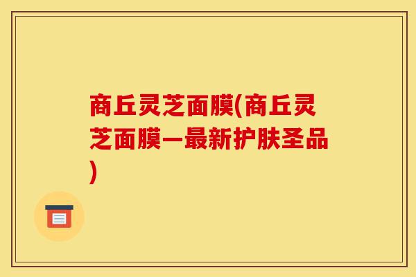 商丘灵芝面膜(商丘灵芝面膜—最新护肤圣品)-第1张图片-灵芝之家 商丘灵芝面膜(商丘灵芝面膜—最新护肤圣品)-第1张图片-灵芝之家