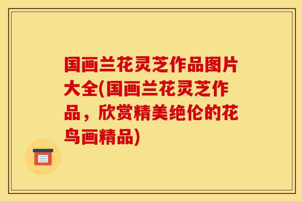 国画兰花灵芝作品图片大全(国画兰花灵芝作品,欣赏精美绝伦的花鸟画精品)-第1张图片-灵芝之家 国画兰花灵芝作品图片大全(国画兰花灵芝作品,欣赏精美绝伦的花鸟画精品)-第1张图片-灵芝之家