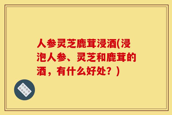 人参灵芝鹿茸浸酒(浸泡人参、灵芝和鹿茸的酒,有什么好处?)-第1张图片-灵芝之家 人参灵芝鹿茸浸酒(浸泡人参、灵芝和鹿茸的酒,有什么好处?)-第1张图片-灵芝之家