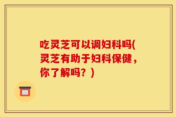 吃灵芝可以调妇科吗(灵芝有助于妇科保健,你了解吗?)-第1张图片-灵芝之家 吃灵芝可以调妇科吗(灵芝有助于妇科保健,你了解吗?)-第1张图片-灵芝之家