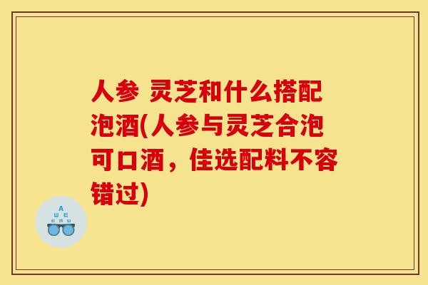 人参 灵芝和什么搭配泡酒(人参与灵芝合泡可口酒，佳选配料不容错过)-第1张图片-灵芝之家