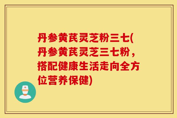 丹参黄芪灵芝粉三七(丹参黄芪灵芝三七粉,搭配健康生活走向全方位营养保健)-第1张图片-灵芝之家 丹参黄芪灵芝粉三七(丹参黄芪灵芝三七粉,搭配健康生活走向全方位营养保健)-第1张图片-灵芝之家