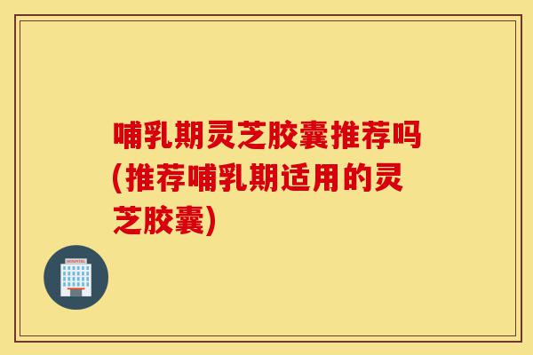 哺乳期灵芝胶囊推荐吗(推荐哺乳期适用的灵芝胶囊)-第1张图片-灵芝之家 哺乳期灵芝胶囊推荐吗(推荐哺乳期适用的灵芝胶囊)-第1张图片-灵芝之家