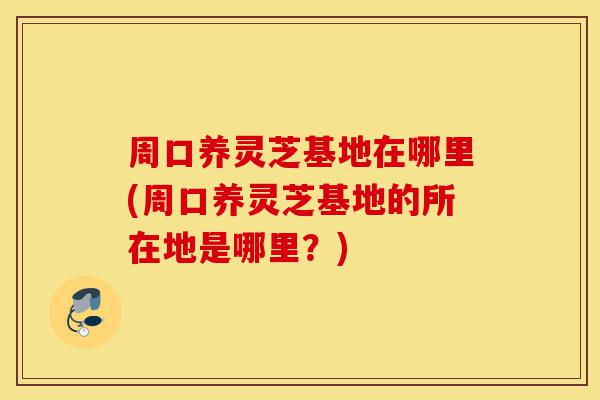 周口养灵芝基地在哪里(周口养灵芝基地的所在地是哪里？)-第1张图片-灵芝之家
