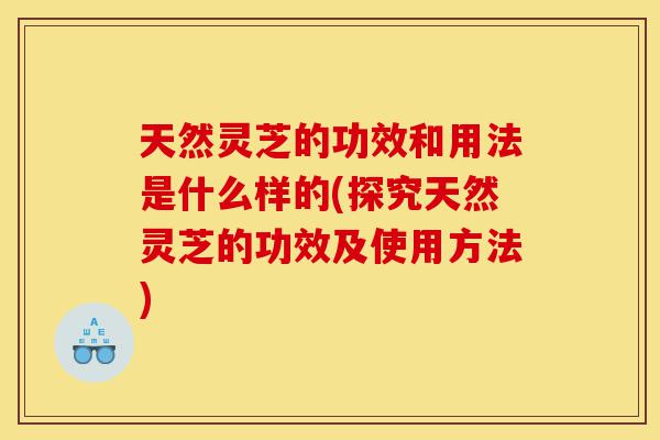 天然灵芝的功效和用法是什么样的(探究天然灵芝的功效及使用方法)-第1张图片-灵芝之家 天然灵芝的功效和用法是什么样的(探究天然灵芝的功效及使用方法)-第1张图片-灵芝之家
