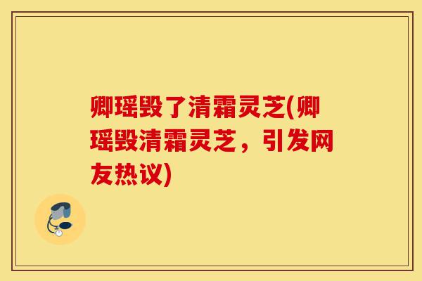 卿瑶毁了清霜灵芝(卿瑶毁清霜灵芝，引发网友热议)-第1张图片-灵芝之家