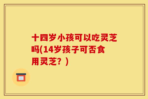 十四岁小孩可以吃灵芝吗(14岁孩子可否食用灵芝?)-第1张图片-灵芝之家 十四岁小孩可以吃灵芝吗(14岁孩子可否食用灵芝?)-第1张图片-灵芝之家