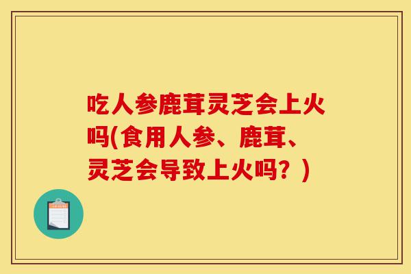 吃人参鹿茸灵芝会上火吗(食用人参、鹿茸、灵芝会导致上火吗?)-第1张图片-灵芝之家 吃人参鹿茸灵芝会上火吗(食用人参、鹿茸、灵芝会导致上火吗?)-第1张图片-灵芝之家