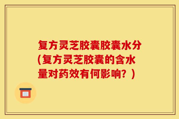 复方灵芝胶囊胶囊水分(复方灵芝胶囊的含水量对药效有何影响?)-第1张图片-灵芝之家 复方灵芝胶囊胶囊水分(复方灵芝胶囊的含水量对药效有何影响?)-第1张图片-灵芝之家