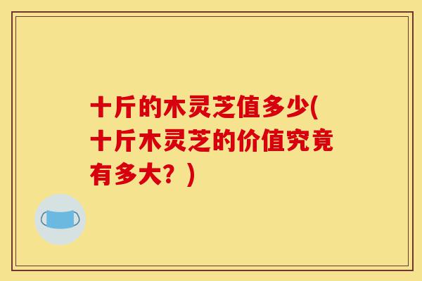 十斤的木灵芝值多少(十斤木灵芝的价值究竟有多大?)-第1张图片-灵芝之家 十斤的木灵芝值多少(十斤木灵芝的价值究竟有多大?)-第1张图片-灵芝之家
