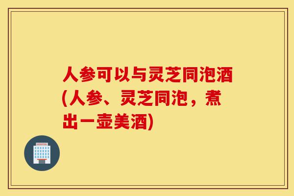 人参可以与灵芝同泡酒(人参、灵芝同泡,煮出一壶美酒)-第1张图片-灵芝之家 人参可以与灵芝同泡酒(人参、灵芝同泡,煮出一壶美酒)-第1张图片-灵芝之家