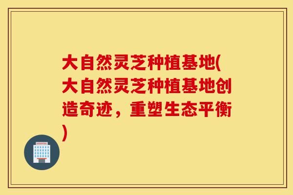大自然灵芝种植基地(大自然灵芝种植基地创造奇迹,重塑生态平衡)-第1张图片-灵芝之家 大自然灵芝种植基地(大自然灵芝种植基地创造奇迹,重塑生态平衡)-第1张图片-灵芝之家