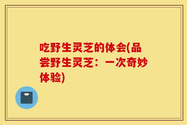 吃野生灵芝的体会(品尝野生灵芝：一次奇妙体验)-第1张图片-灵芝之家