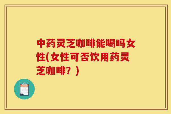 中药灵芝咖啡能喝吗女性(女性可否饮用药灵芝咖啡?)-第1张图片-灵芝之家 中药灵芝咖啡能喝吗女性(女性可否饮用药灵芝咖啡?)-第1张图片-灵芝之家