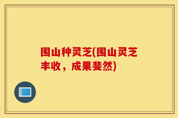 围山种灵芝(围山灵芝丰收，成果斐然)-第1张图片-灵芝之家