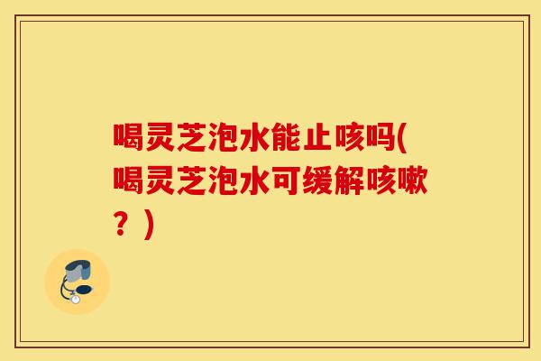 喝灵芝泡水能止咳吗(喝灵芝泡水可缓解咳嗽?)-第1张图片-灵芝之家 喝灵芝泡水能止咳吗(喝灵芝泡水可缓解咳嗽?)-第1张图片-灵芝之家
