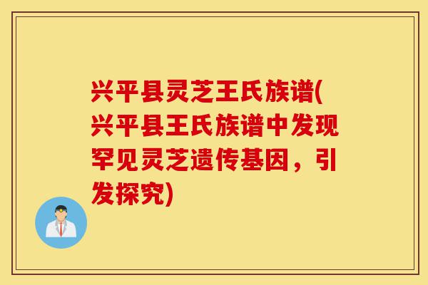 兴平县灵芝王氏族谱(兴平县王氏族谱中发现罕见灵芝遗传基因,引发探究)-第1张图片-灵芝之家 兴平县灵芝王氏族谱(兴平县王氏族谱中发现罕见灵芝遗传基因,引发探究)-第1张图片-灵芝之家