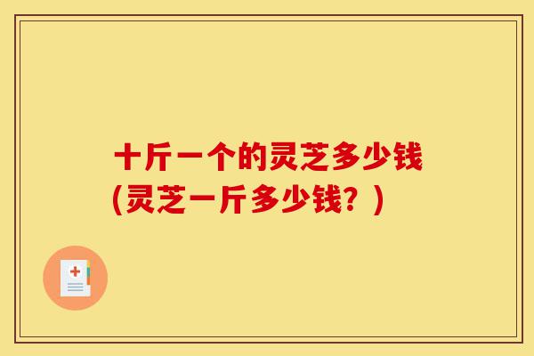 十斤一个的灵芝多少钱(灵芝一斤多少钱?)-第1张图片-灵芝之家 十斤一个的灵芝多少钱(灵芝一斤多少钱?)-第1张图片-灵芝之家