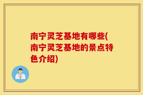南宁灵芝基地有哪些(南宁灵芝基地的景点特色介绍)-第1张图片-灵芝之家