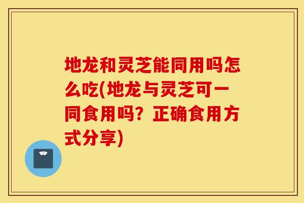 地龙和灵芝能同用吗怎么吃(地龙与灵芝可一同食用吗?正确食用方式分享)-第1张图片-灵芝之家 地龙和灵芝能同用吗怎么吃(地龙与灵芝可一同食用吗?正确食用方式分享)-第1张图片-灵芝之家