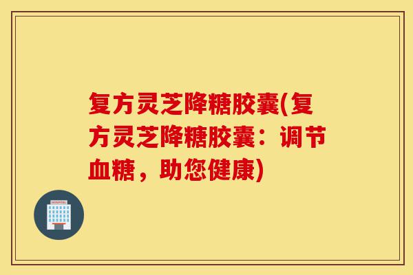 复方灵芝降糖胶囊(复方灵芝降糖胶囊:调节血糖,助您健康)-第1张图片-灵芝之家 复方灵芝降糖胶囊(复方灵芝降糖胶囊:调节血糖,助您健康)-第1张图片-灵芝之家