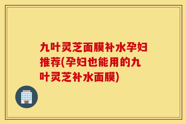 九叶灵芝面膜补水孕妇推荐(孕妇也能用的九叶灵芝补水面膜)-第1张图片-灵芝之家 九叶灵芝面膜补水孕妇推荐(孕妇也能用的九叶灵芝补水面膜)-第1张图片-灵芝之家
