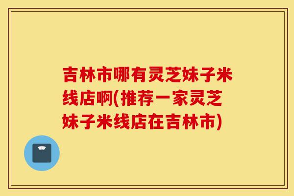 吉林市哪有灵芝妹子米线店啊(推荐一家灵芝妹子米线店在吉林市)-第1张图片-灵芝之家 吉林市哪有灵芝妹子米线店啊(推荐一家灵芝妹子米线店在吉林市)-第1张图片-灵芝之家