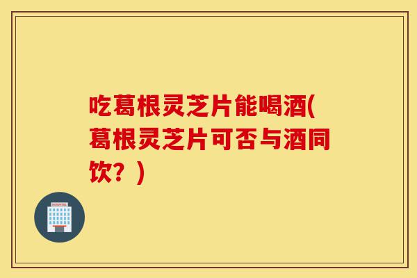 吃葛根灵芝片能喝酒(葛根灵芝片可否与酒同饮?)-第1张图片-灵芝之家 吃葛根灵芝片能喝酒(葛根灵芝片可否与酒同饮?)-第1张图片-灵芝之家