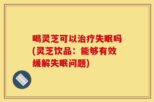 喝灵芝可以治疗失眠吗(灵芝饮品:能够有效缓解失眠问题)-第1张图片-灵芝之家 喝灵芝可以治疗失眠吗(灵芝饮品:能够有效缓解失眠问题)-第1张图片-灵芝之家