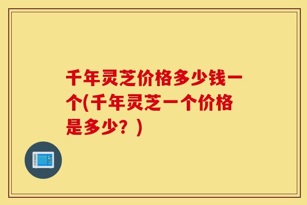 千年灵芝价格多少钱一个(千年灵芝一个价格是多少?)-第1张图片-灵芝之家 千年灵芝价格多少钱一个(千年灵芝一个价格是多少?)-第1张图片-灵芝之家