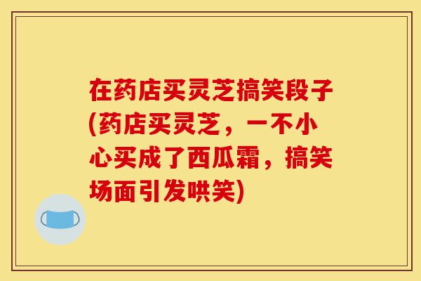 在药店买灵芝搞笑段子(药店买灵芝,一不小心买成了西瓜霜,搞笑场面引发哄笑)-第1张图片-灵芝之家 在药店买灵芝搞笑段子(药店买灵芝,一不小心买成了西瓜霜,搞笑场面引发哄笑)-第1张图片-灵芝之家