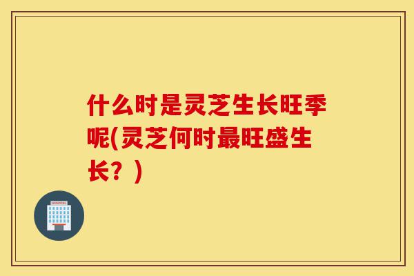 什么时是灵芝生长旺季呢(灵芝何时最旺盛生长?)-第1张图片-灵芝之家 什么时是灵芝生长旺季呢(灵芝何时最旺盛生长?)-第1张图片-灵芝之家