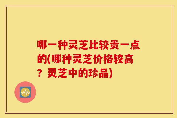 哪一种灵芝比较贵一点的(哪种灵芝价格较高？灵芝中的珍品)-第1张图片-灵芝之家