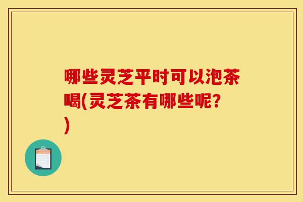 哪些灵芝平时可以泡茶喝(灵芝茶有哪些呢？)-第1张图片-灵芝之家