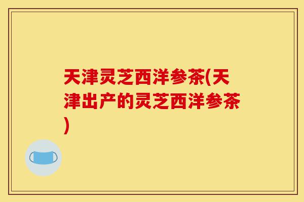天津灵芝西洋参茶(天津出产的灵芝西洋参茶)-第1张图片-灵芝之家 天津灵芝西洋参茶(天津出产的灵芝西洋参茶)-第1张图片-灵芝之家