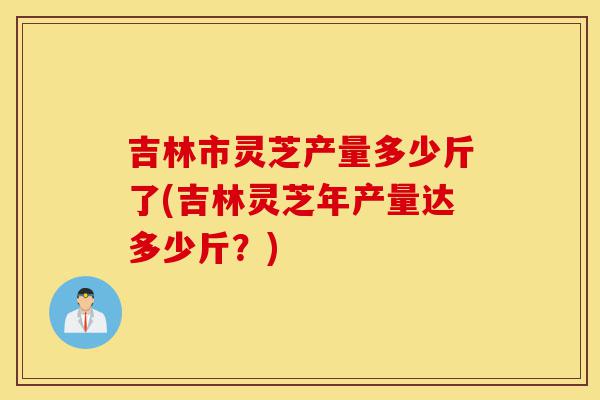 吉林市灵芝产量多少斤了(吉林灵芝年产量达多少斤?)-第1张图片-灵芝之家 吉林市灵芝产量多少斤了(吉林灵芝年产量达多少斤?)-第1张图片-灵芝之家