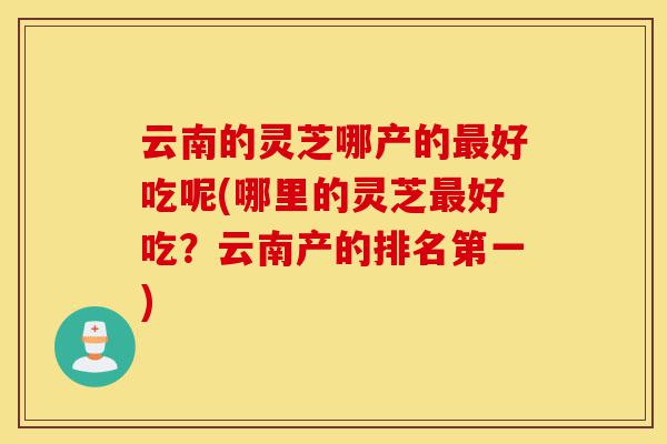 云南的灵芝哪产的最好吃呢(哪里的灵芝最好吃？云南产的排名第一)-第1张图片-灵芝之家