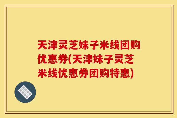 天津灵芝妹子米线团购优惠券(天津妹子灵芝米线优惠券团购特惠)-第1张图片-灵芝之家