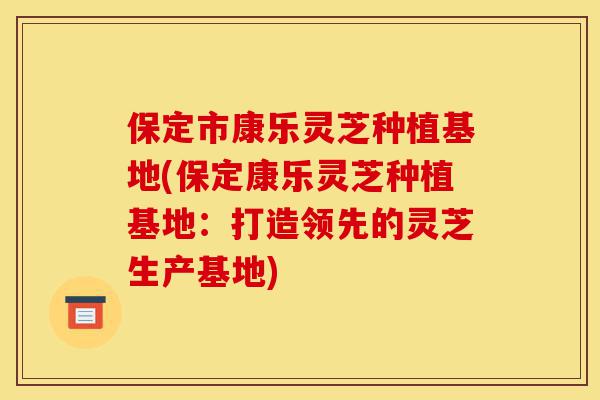 保定市康乐灵芝种植基地(保定康乐灵芝种植基地:打造领先的灵芝生产基地)-第1张图片-灵芝之家 保定市康乐灵芝种植基地(保定康乐灵芝种植基地:打造领先的灵芝生产基地)-第1张图片-灵芝之家