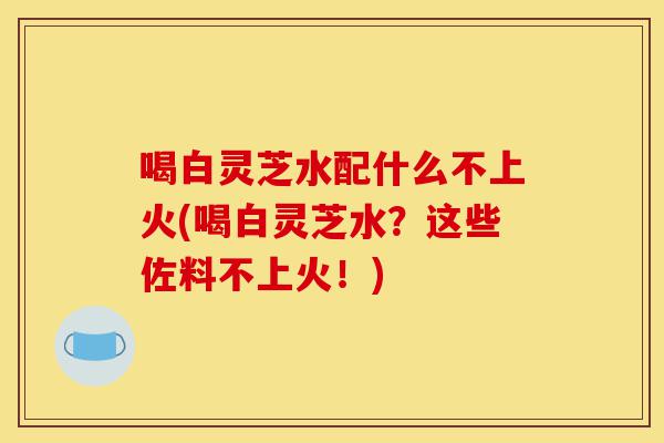 喝白灵芝水配什么不上火(喝白灵芝水?这些佐料不上火!)-第1张图片-灵芝之家 喝白灵芝水配什么不上火(喝白灵芝水?这些佐料不上火!)-第1张图片-灵芝之家