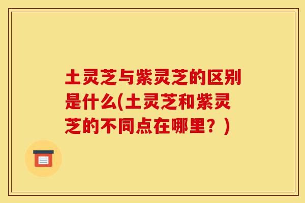 土灵芝与紫灵芝的区别是什么(土灵芝和紫灵芝的不同点在哪里?)-第1张图片-灵芝之家 土灵芝与紫灵芝的区别是什么(土灵芝和紫灵芝的不同点在哪里?)-第1张图片-灵芝之家