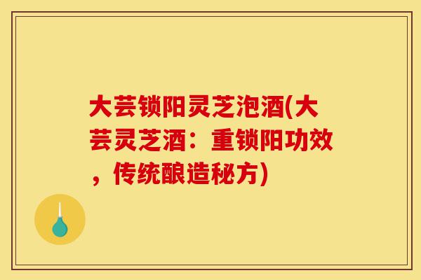 大芸锁阳灵芝泡酒(大芸灵芝酒:重锁阳功效,传统酿造秘方)-第1张图片-灵芝之家 大芸锁阳灵芝泡酒(大芸灵芝酒:重锁阳功效,传统酿造秘方)-第1张图片-灵芝之家
