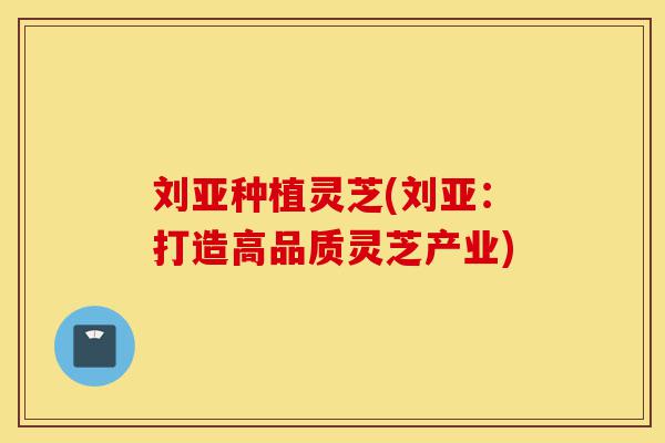 刘亚种植灵芝(刘亚:打造高品质灵芝产业)-第1张图片-灵芝之家 刘亚种植灵芝(刘亚:打造高品质灵芝产业)-第1张图片-灵芝之家