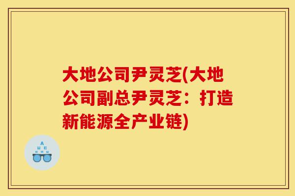 大地公司尹灵芝(大地公司副总尹灵芝:打造新能源全产业链)-第1张图片-灵芝之家 大地公司尹灵芝(大地公司副总尹灵芝:打造新能源全产业链)-第1张图片-灵芝之家