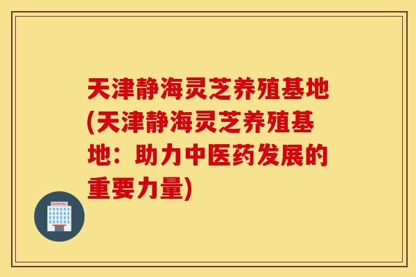 天津静海灵芝养殖基地(天津静海灵芝养殖基地:助力中医药发展的重要力量)-第1张图片-灵芝之家 天津静海灵芝养殖基地(天津静海灵芝养殖基地:助力中医药发展的重要力量)-第1张图片-灵芝之家