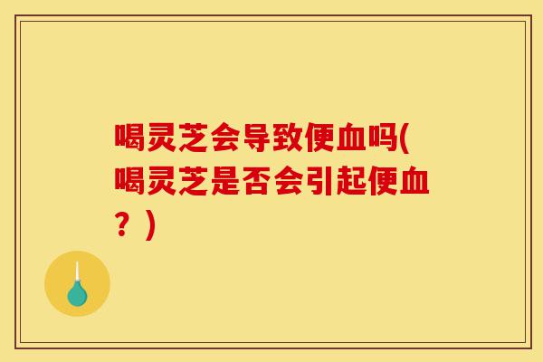 喝灵芝会导致便血吗(喝灵芝是否会引起便血?)-第1张图片-灵芝之家 喝灵芝会导致便血吗(喝灵芝是否会引起便血?)-第1张图片-灵芝之家