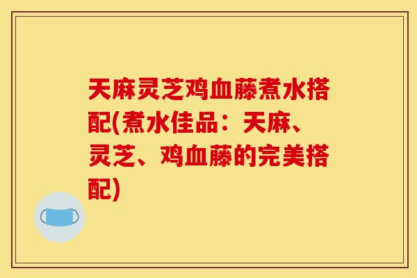 天麻灵芝鸡血藤煮水搭配(煮水佳品:天麻、灵芝、鸡血藤的完美搭配)-第1张图片-灵芝之家 天麻灵芝鸡血藤煮水搭配(煮水佳品:天麻、灵芝、鸡血藤的完美搭配)-第1张图片-灵芝之家