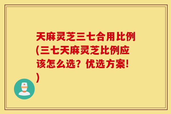 天麻灵芝三七合用比例(三七天麻灵芝比例应该怎么选?优选方案!)-第1张图片-灵芝之家 天麻灵芝三七合用比例(三七天麻灵芝比例应该怎么选?优选方案!)-第1张图片-灵芝之家