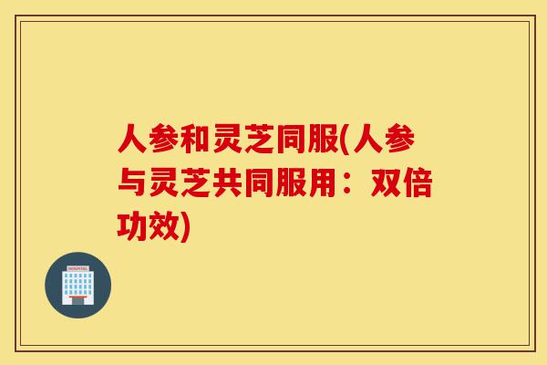 人参和灵芝同服(人参与灵芝共同服用:双倍功效)-第1张图片-灵芝之家 人参和灵芝同服(人参与灵芝共同服用:双倍功效)-第1张图片-灵芝之家